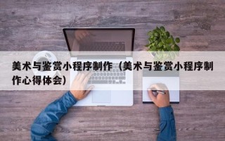 乌海美术与鉴赏小程序制作（美术与鉴赏小程序制作心得体会）