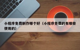 乌海小程序免费制作哪个好（小程序免费的有哪些使用的）
