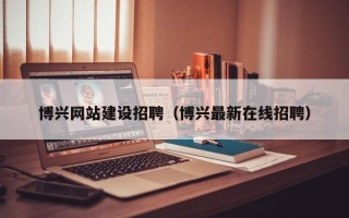 乌海博兴网站建设招聘（博兴最新在线招聘）