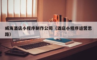 乌海威海酒店小程序制作公司（酒店小程序运营思路）