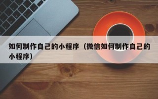 乌海如何制作自己的小程序（微信如何制作自己的小程序）