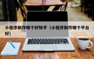 乌海小程序制作哪个好知乎（小程序制作哪个平台好）
