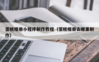 乌海蛋糕相册小程序制作教程（蛋糕相册去哪里制作）